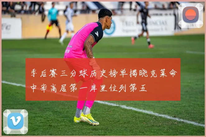 季后赛三分球历史榜单揭晓克莱命中率高居第一库里位列第五