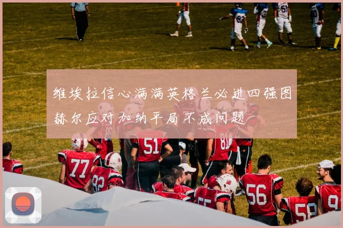 维埃拉信心满满英格兰必进四强图赫尔应对加纳平局不成问题