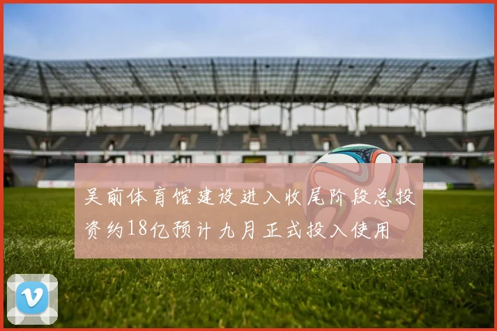 吴前体育馆建设进入收尾阶段总投资约18亿预计九月正式投入使用
