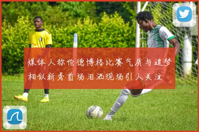 媒体人称伦德博格比赛气质与追梦相似新秀首场泪洒现场引人关注