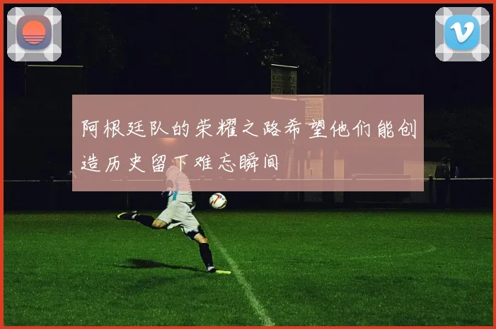 阿根廷队的荣耀之路希望他们能创造历史留下难忘瞬间