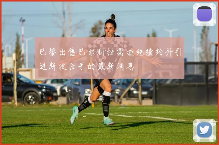 巴黎出售巴尔科拉需拒绝续约并引进新攻击手的最新消息