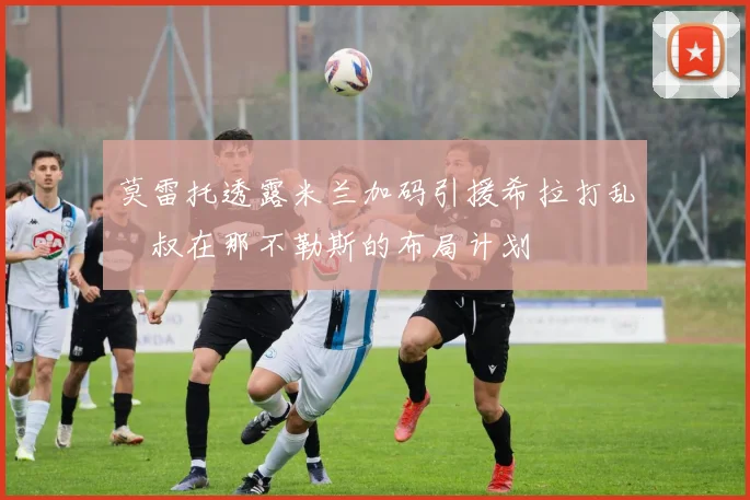 莫雷托透露米兰加码引援希拉打乱囧叔在那不勒斯的布局计划