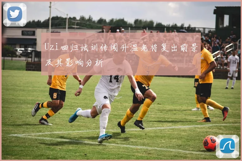 Uzi回归试训传闻升温老将复出前景及其影响分析