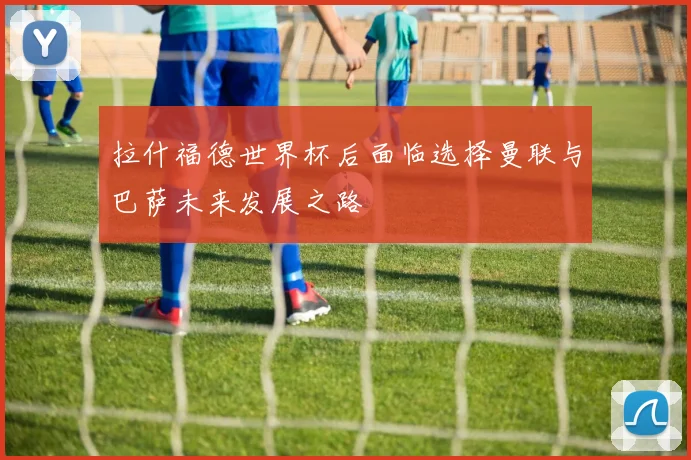 拉什福德世界杯后面临选择曼联与巴萨未来发展之路
