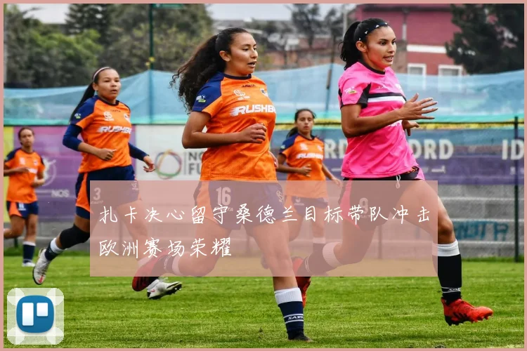 扎卡决心留守桑德兰目标带队冲击欧洲赛场荣耀
