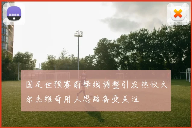 国足世预赛前锋线调整引发热议久尔杰维奇用人思路备受关注