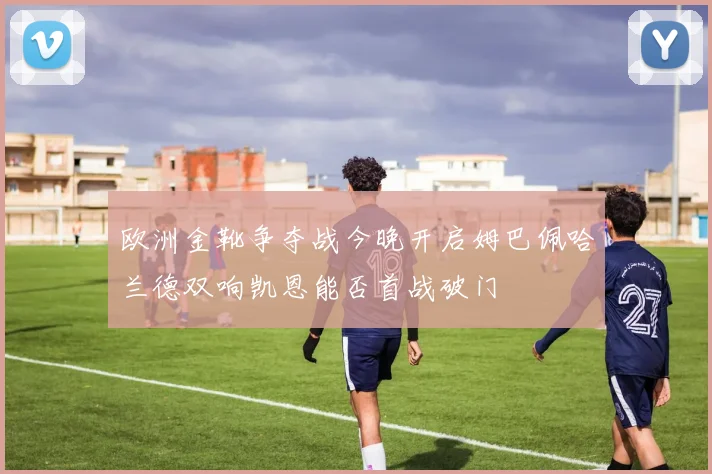 欧洲金靴争夺战今晚开启姆巴佩哈兰德双响凯恩能否首战破门