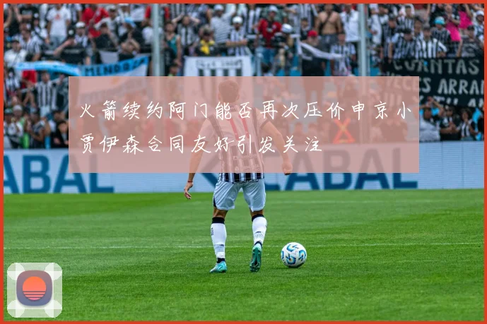 火箭续约阿门能否再次压价申京小贾伊森合同友好引发关注