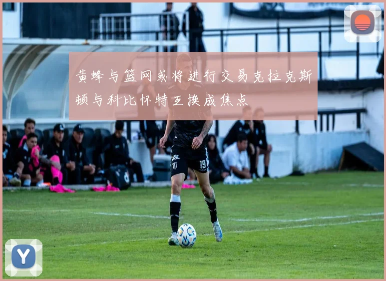 黄蜂与篮网或将进行交易克拉克斯顿与科比怀特互换成焦点